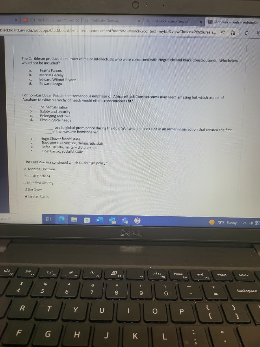 search
x
F3
blackboard.uvi.edu/webapps/blackboard/execute/announcement?method=search&context=mybb&viewChoice=2&course_i... A
$
a.
b.
FL
The Caribbean produced a number of major intellectuals who were concerned with Negritude and Black Consciousness. Who below
would not be included?
d.
R
a.
b.
C.
d.
For non-Caribbean People the tremendous emphasis on African/Black Consciousness may seem amazing but which aspect of
Abraham Maslow hierarchy of needs would ethnic consciousness fit?
a.
b.
No Disturb Sign - YouTul X
C.
d.
DII
Frantz Fanon.
Marcus Garvey
Edward Wilmot Blyden
Edward Seaga
F4
Self-actualization
Safety and security
Belonging and love
Physiological needs
The Cold War Era continued which US foreign policy?
a Monroe Doctrine
b. Bush Doctrine
c Manifest Destiny
d Jim Crow
e Insular Cases
Hugo Chavez fascist state.
Toussaint L Ouverture, democratic state
Rafael Trujillo, military dictatorship
Fidel Castro, socialist state
Et
5
B
%
T
G
rose to global prominence during the Cold War when he led Cuba in an armed insurrection that created the first
in the western hemisphere?
FS
NetScaler Gateway
-0
A
6
F6
IL
Y
H
*
&
7
F7
U
J
X a uvi blackboard - Search
8
F8
8
DELL
I
K
F9
9
prt sc
O
F10
0
X
L
home
F11
Hi Announcements - AnIntroSo
삼
P
end
F12
{
+ 11
[
79°F Sunny
Insert
delete
backspace
1