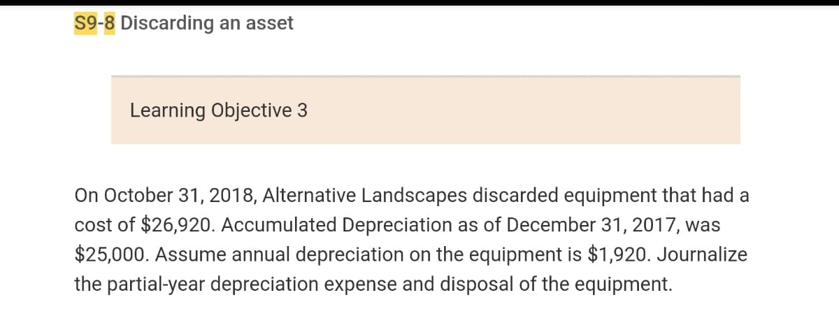 S9-8 Discarding an asset
Learning Objective 3
On October 31, 2018, Alternative Landscapes discarded equipment that had a
cost of $26,920. Accumulated Depreciation as of December 31, 2017, was
$25,000. Assume annual depreciation on the equipment is $1,920. Journalize
the partial-year depreciation expense and disposal of the equipment.