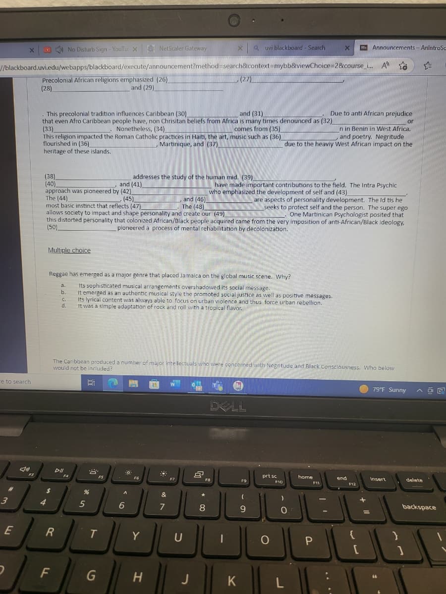 e to search
3
X
E
2
//blackboard.uvi.edu/webapps/blackboard/execute/announcement?method=search&context=mybb&viewChoice=2&course_i... A
F3
Precolonial African religions emphasized (26)
and (29)
(28)
(38)
(40)
This precolonial tradition influences Caribbean (30)
and (31)
that even Afro Caribbean people have, non Chrisitan beliefs from Africa is many times denounced as (32)
(33)
Nonetheless, (34)
comes from (35)
This religion impacted the Roman Catholic practices in Haiti, the art, music such as (36)
flourished in (36)
, Martinique, and (37)
heritage of these islands.
approach was pioneered by (42)
(45)
4
No Disturb Sign - YouTu X NetScaler Gateway
Multiple choice
$
FL
a.
b.
R
C.
d.
DII
The (44)
and (46)
most basic instinct that reflects (47)
The (48)
are aspects of personality development. The ld tis he
seeks to protect self and the person. The super ego
One Martinican Psychologist posited that
allows society to impact and shape personality and create our (49)
this distorted personality that colonized African/Black people acquired came from the very imposition of anti-African/Black ideology,
(50)
pioneered a process of mental rehabilitation by decolonization.
Reggae has emerged as a major genre that placed Jamaica on the global music scene. Why?
Its sophisticated musical arrangements overshadowed its social message.
It emerged as an authentic musical style the promoted social justice as well as positive messages.
Its lyrical content was always able to focus on urban violence and thus force urban rebellion.
It was a simple adaptation of rock and roll with a tropical flavor.
F4
%
5
and (41)
FS
T
G
addresses the study of the human mid. (39)
The Caribbean produced a number of major intellectuals who were concerned with Negritude and Black Consciousness. Who below
would not be included?
E
-0
A
6
Joy
F6
JL
Y
H
9
&
7
W
F7
U
J
d
Å
X
* 00
(27)
8
F8
1-
have made important contributions to the field. The Intra Psychic
who emphasized the development of self and (43)
I
DELL
(7)
K
Quvi blackboard - Search
F9
(
- a
9
prt sc
O
or
In in Benin in West Africa.
and poetry. Negritude
due to the heaviy West African impact on the
F10
- O
X
L
home
Due to anti African prejudice
F11
P
Ri
Ru Announcements - AnintroSo
-
end
F12
{
=
[
1
79°F Sunny
insert
]
다
AGE
delete
backspace
1