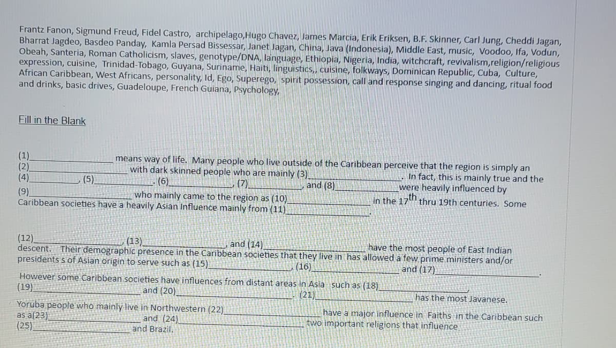 Frantz Fanon, Sigmund Freud, Fidel Castro, archipelago,Hugo Chavez, James Marcia, Erik Eriksen, B.F. Skinner, Carl Jung, Cheddi Jagan,
Bharrat Jagdeo, Basdeo Panday, Kamla Persad Bissessar, Janet Jagan, China, Java (Indonesia), Middle East, music, Voodoo, Ifa, Vodun,
Obeah, Santeria, Roman Catholicism, slaves, genotype/DNA, language, Ethiopia, Nigeria, India, witchcraft, revivalism, religion/religious
expression, cuisine, Trinidad-Tobago, Guyana, Suriname, Haiti, linguistics,, cuisine, folkways, Dominican Republic, Cuba, Culture,
African Caribbean, West Africans, personality, Id, Ego, Superego, spirit possession, call and response singing and dancing, ritual food
and drinks, basic drives, Guadeloupe, French Guiana, Psychology,
Fill in the Blank
(1)
(2)
(4)
(9)
(5)
means way of life. Many people who live outside of the Caribbean perceive that the region is simply an
with dark skinned people who are mainly (3)
In fact, this is mainly true and the
were heavily influenced by
(6)
(7)
and (8)
in the 17th thru 19th centuries. Some
who mainly came to the region as (10)
Caribbean societies have a heavily Asian Influence mainly from (11)
(13)
and (14)
have the most people of East Indian
(12)
descent. Their demographic presence in the Caribbean societies that they live in has allowed a few prime ministers and/or
presidents 's of Asian origin to serve such as (15)
(16)
and (17)
However some Caribbean societies have influences from distant areas in Asia such as (18)
(19)
and (20)
(21)
as a(23)
(25)
Yoruba people who mainly live in Northwestern (22)
and (24)
and Brazil.
has the most Javanese.
have a major influence in Faiths in the Caribbean such
two important religions that influence