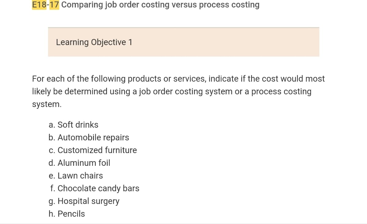 E18-17 Comparing job order costing versus process costing
Learning Objective 1
For each of the following products or services, indicate if the cost would most
likely be determined using a job order costing system or a process costing
system.
a. Soft drinks
b. Automobile repairs
c. Customized furniture
d. Aluminum foil
e. Lawn chairs
f. Chocolate candy bars
g. Hospital surgery
h. Pencils