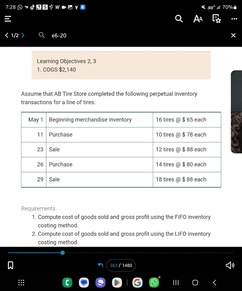 ### Learning Objectives 2, 3
#### 1. COGS $2,140

### Inventory Transactions for AB Tire Store

Assume that AB Tire Store completed the following perpetual inventory transactions for a line of tires:

| Date | Transaction                       | Quantity | Unit Price |
|------|-----------------------------------|----------|------------|
| May 1 | Beginning merchandise inventory   | 16 tires  | $65 each   |
| May 11 | Purchase                         | 10 tires  | $78 each   |
| May 23 | Sale                             | 12 tires  | $88 each   |
| May 26 | Purchase                         | 14 tires  | $80 each   |
| May 29 | Sale                             | 18 tires  | $88 each   |

### Requirements

1. **Compute cost of goods sold and gross profit using the FIFO inventory costing method.**
2. **Compute cost of goods sold and gross profit using the LIFO inventory costing method.**

### Explanation

#### FIFO (First In, First Out) Method
FIFO assumes that the oldest inventory items are sold first. The cost of goods sold (COGS) will be based on the cost of the earliest purchases.

#### LIFO (Last In, First Out) Method
LIFO assumes that the newest inventory items are sold first. The cost of goods sold (COGS) will be based on the cost of the latest purchases.

This exercise is designed to familiarize students with the application of FIFO and LIFO inventory costing methods, and how these methods affect the cost of goods sold and the gross profit calculations.