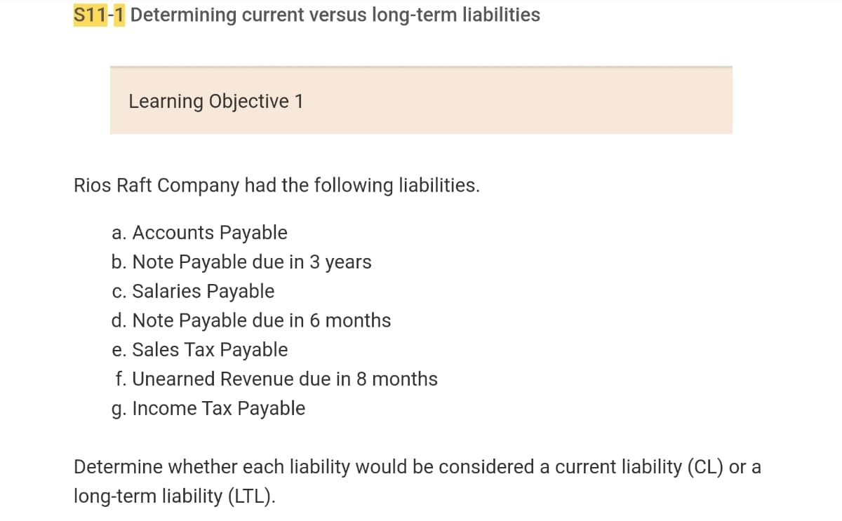 ### S11-1 Determining Current versus Long-Term Liabilities

#### Learning Objective 1

Rios Raft Company had the following liabilities:

a. **Accounts Payable**

b. **Note Payable due in 3 years**

c. **Salaries Payable**

d. **Note Payable due in 6 months**

e. **Sales Tax Payable**

f. **Unearned Revenue due in 8 months**

g. **Income Tax Payable**

Determine whether each liability would be considered a current liability (CL) or a long-term liability (LTL).