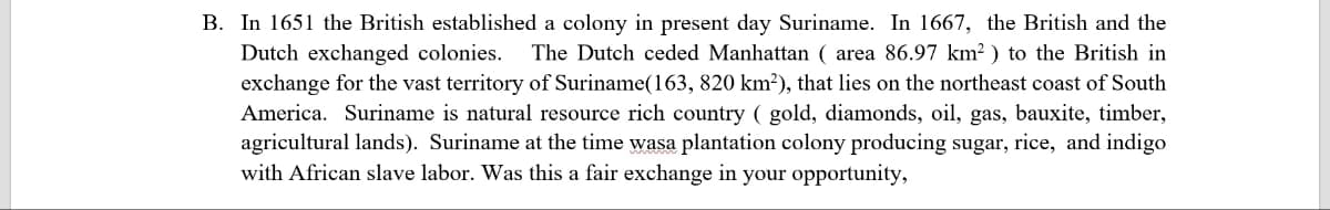 B. In 1651 the British established a colony in present day Suriname. In 1667, the British and the
Dutch exchanged colonies. The Dutch ceded Manhattan ( area 86.97 km²) to the British in
exchange for the vast territory of Suriname (163, 820 km²), that lies on the northeast coast of South
America. Suriname is natural resource rich country ( gold, diamonds, oil, gas, bauxite, timber,
agricultural lands). Suriname at the time wasa plantation colony producing sugar, rice, and indigo
with African slave labor. Was this a fair exchange in your opportunity,