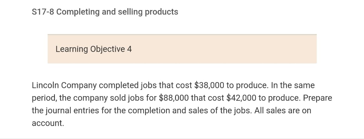 S17-8 Completing and selling products
Learning Objective 4
Lincoln Company completed jobs that cost $38,000 to produce. In the same
period, the company sold jobs for $88,000 that cost $42,000 to produce. Prepare
the journal entries for the completion and sales of the jobs. All sales are on
account.