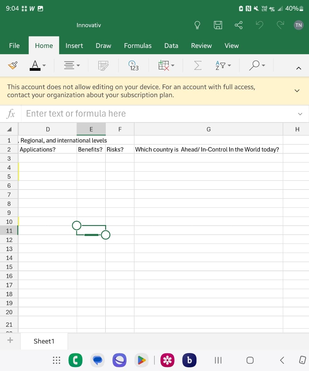 9:04 W D
Innovativ
ON YOU 40.40%
File
Home Insert Draw Formulas
Data Review View
-
123
Σ 18
٥٠
This account does not allow editing on your device. For an account with full access,
contact your organization about your subscription plan.
fx
Enter text or formula here
D
E
1 Regional, and international levels
234
Applications?
9
10
11
13
14
19
20
21
567822NNETE12222 +
F
G
Benefits? Risks?
Which country is Ahead/ In-Control In the World today?
Sheet1
©
b
TN
>
>
H
ט