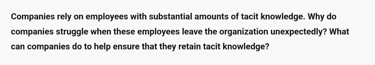 Companies rely on employees with substantial amounts of tacit knowledge. Why do
companies struggle when these employees leave the organization unexpectedly? What
can companies do to help ensure that they retain tacit knowledge?