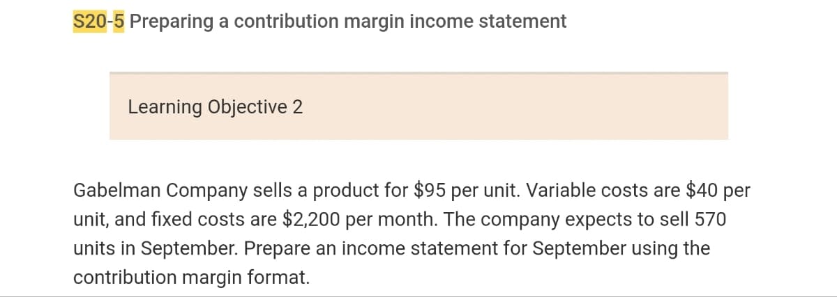 S20-5 Preparing a contribution margin income statement
Learning Objective 2
Gabelman Company sells a product for $95 per unit. Variable costs are $40 per
unit, and fixed costs are $2,200 per month. The company expects to sell 570
units in September. Prepare an income statement for September using the
contribution margin format.