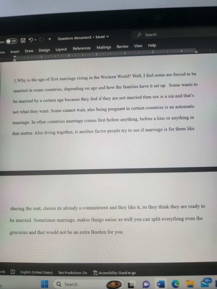ave
me
ords
y
Off
C
Questions discussion2 Saved
Insert Draw Design Layout
E
References Mailings Review
213456**
5. Why is the age of first marriage rising in the Western World? Well, I feel some are forced to be
married in some countries, depending on age and how the families have it set up. Some wants to
be married by a certain age because they feel if they are not married then sex is a sin and that's
not what they want. Some cannot wait, also being pregnant in certain countries is an automatic
marriage. In other countries marriage comes first before anything, before a kiss or anything in
that matter. Also living together, is another factor people try to see if marriage is for them like
Search
View Help
sharing the rent, chores its already a commitment and they like it, so they think they are ready to
be married. Sometimes marriage, makes things easier as well you can split everything even the
groceries and that would not be an extra Borden for you.
English (United States) Text Predictions: On
Q Search
Accessibility: Good to go
a
3.
W
I'
99+