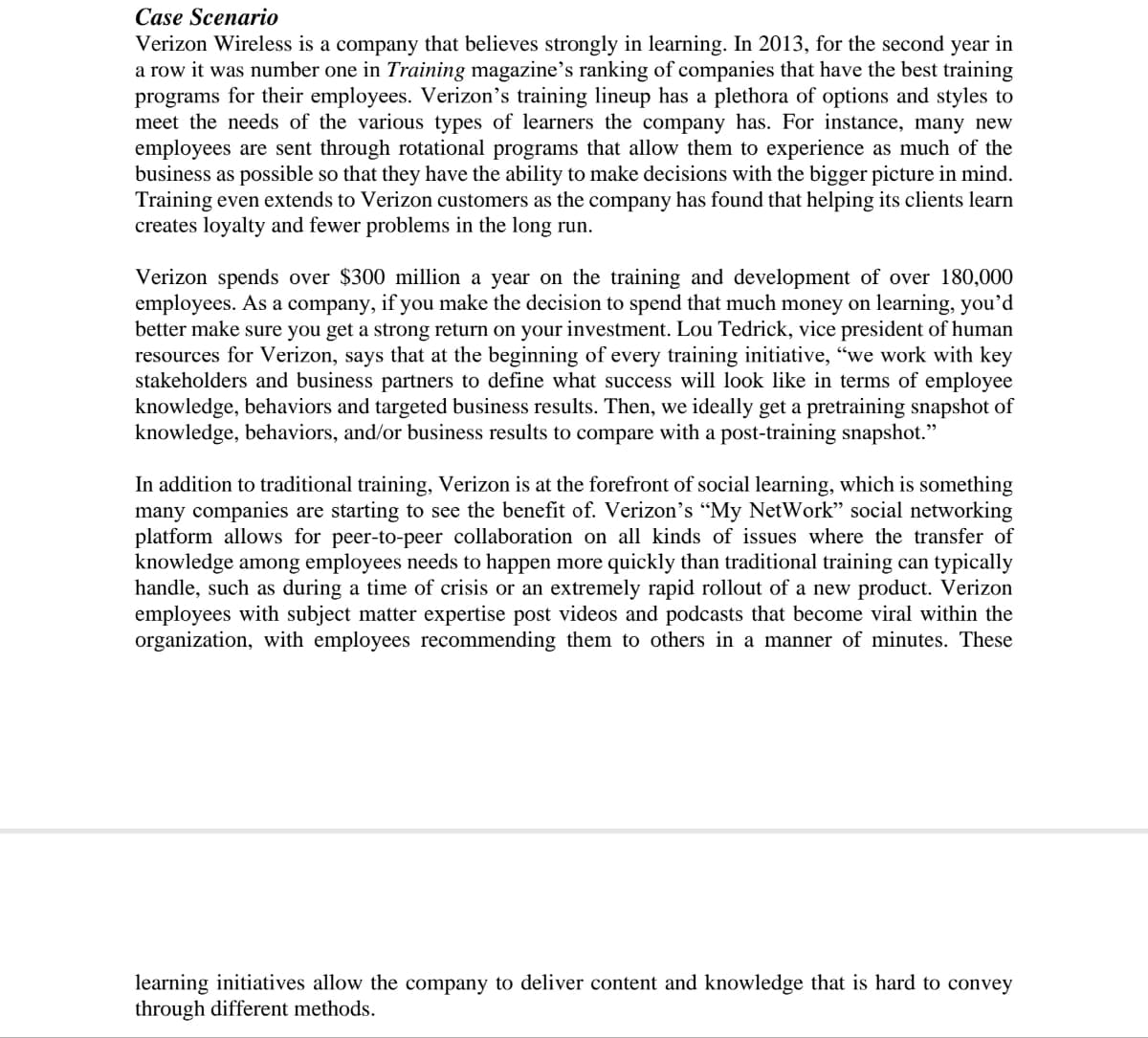 Case Scenario
Verizon Wireless is a company that believes strongly in learning. In 2013, for the second year in
a row it was number one in Training magazine's ranking of companies that have the best training
programs for their employees. Verizon's training lineup has a plethora of options and styles to
meet the needs of the various types of learners the company has. For instance, many new
employees are sent through rotational programs that allow them to experience as much of the
business as possible so that they have the ability to make decisions with the bigger picture in mind.
Training even extends to Verizon customers as the company has found that helping its clients learn
creates loyalty and fewer problems in the long run.
Verizon spends over $300 million a year on the training and development of over 180,000
employees. As a company, if you make the decision to spend that much money on learning, you'd
better make sure you get a strong return on your investment. Lou Tedrick, vice president of human
resources for Verizon, says that at the beginning of every training initiative, "we work with key
stakeholders and business partners to define what success will look like in terms of employee
knowledge, behaviors and targeted business results. Then, we ideally get a pretraining snapshot of
knowledge, behaviors, and/or business results to compare with a post-training snapshot."
In addition to traditional training, Verizon is at the forefront of social learning, which is something
many companies are starting to see the benefit of. Verizon's "My NetWork" social networking
platform allows for peer-to-peer collaboration on all kinds of issues where the transfer of
knowledge among employees needs to happen more quickly than traditional training can typically
handle, such as during a time of crisis or an extremely rapid rollout of a new product. Verizon
employees with subject matter expertise post videos and podcasts that become viral within the
organization, with employees recommending them to others in a manner of minutes. These
learning initiatives allow the company to deliver content and knowledge that is hard to convey
through different methods.