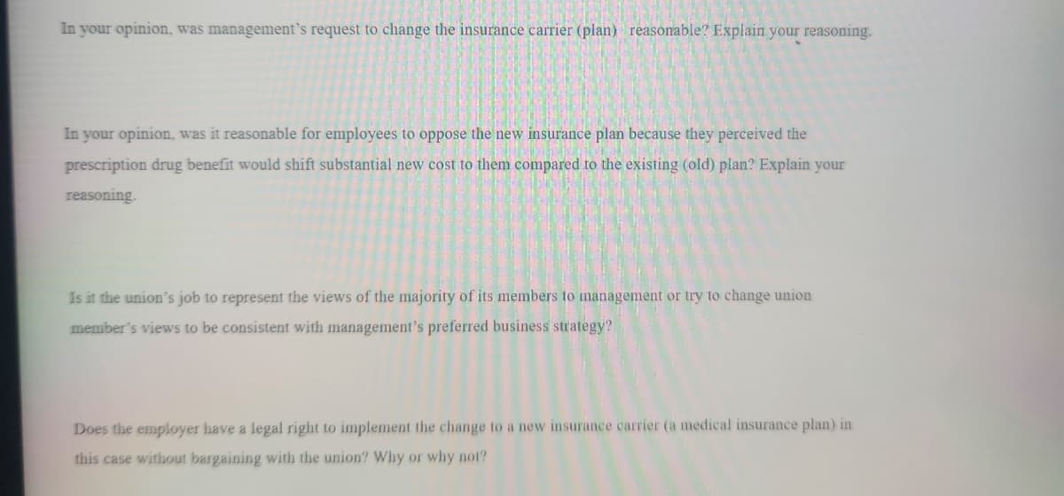 In your opinion, was management's request to change the insurance carrier (plan) reasonable? Explain your reasoning.
In your opinion, was it reasonable for employees to oppose the new insurance plan because they perceived the
prescription drug benefit would shift substantial new cost to them compared to the existing (old) plan? Explain your
reasoning.
Is it the union's job to represent the views of the majority of its members to management or try to change union
member's views to be consistent with management's preferred business strategy?
Does the employer have a legal right to implement the change to a new insurance carrier (a medical insurance plan) in
this case without bargaining with the union? Why or why not?