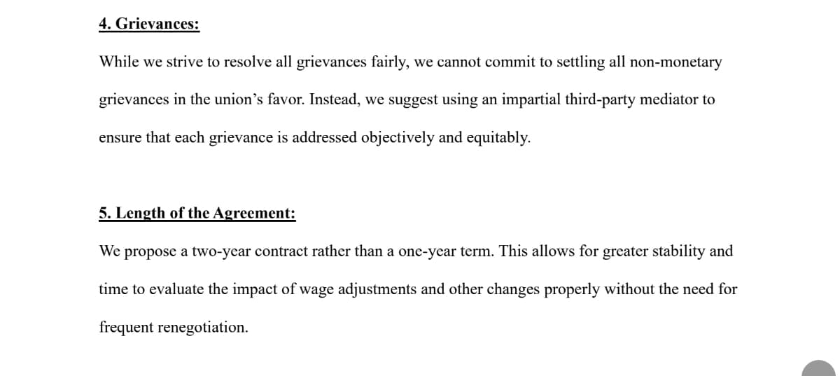 4. Grievances:
While we strive to resolve all grievances fairly, we cannot commit to settling all non-monetary
grievances in the union's favor. Instead, we suggest using an impartial third-party mediator to
ensure that each grievance is addressed objectively and equitably.
5. Length of the Agreement:
We propose a two-year contract rather than a one-year term. This allows for greater stability and
time to evaluate the impact of wage adjustments and other changes properly without the need for
frequent renegotiation.