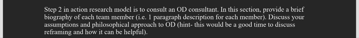 Step 2 in action research model is to consult an OD consultant. In this section, provide a brief
biography of each team member (i.e. 1 paragraph description for each member). Discuss your
assumptions and philosophical approach to OD (hint- this would be a good time to discuss
reframing and how it can be helpful).