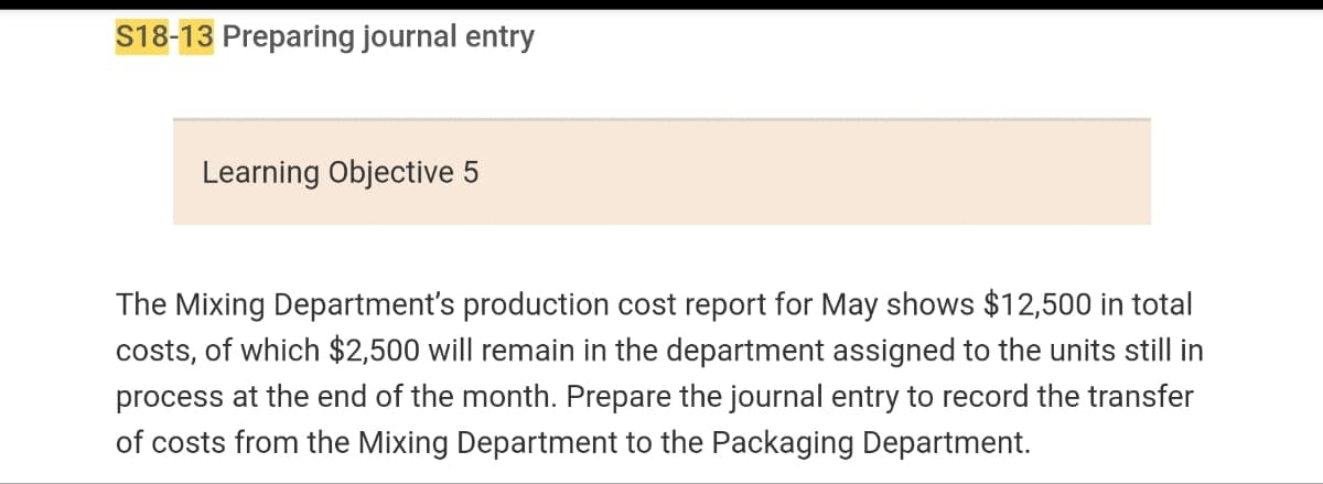 S18-13 Preparing journal entry
Learning Objective 5
The Mixing Department's production cost report for May shows $12,500 in total
costs, of which $2,500 will remain in the department assigned to the units still in
process at the end of the month. Prepare the journal entry to record the transfer
of costs from the Mixing Department to the Packaging Department.