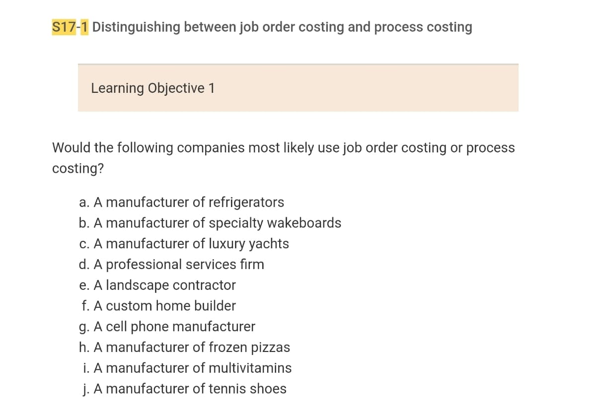 ### S17-1 Distinguishing between job order costing and process costing

#### Learning Objective 1

**Would the following companies most likely use job order costing or process costing?**

a. A manufacturer of refrigerators  
b. A manufacturer of specialty wakeboards  
c. A manufacturer of luxury yachts  
d. A professional services firm  
e. A landscape contractor  
f. A custom home builder  
g. A cell phone manufacturer  
h. A manufacturer of frozen pizzas  
i. A manufacturer of multivitamins  
j. A manufacturer of tennis shoes