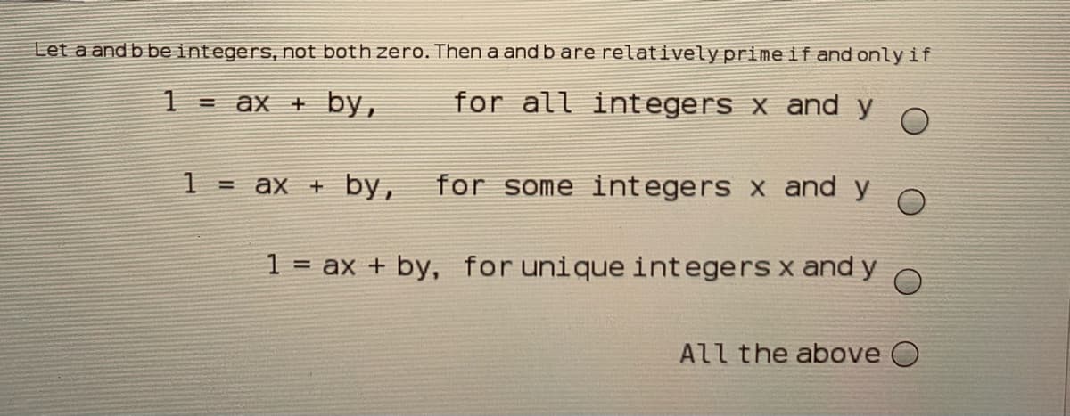 Let a and b be integers, not both zero. Then a and b are relativelyprimeif and only if
1 = ax + by,
for all integers x and y
1
ax + by,
for some integers x and y
%3D
1 = ax + by, for unique integers x and y
All the above O
