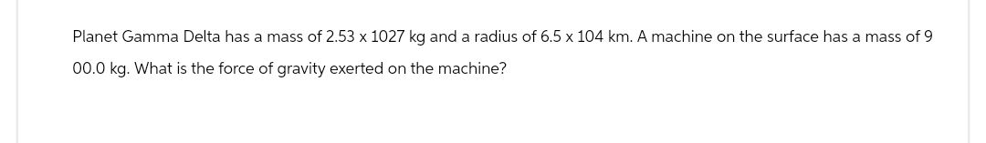 Planet Gamma Delta has a mass of 2.53 x 1027 kg and a radius of 6.5 x 104 km. A machine on the surface has a mass of 9
00.0 kg. What is the force of gravity exerted on the machine?