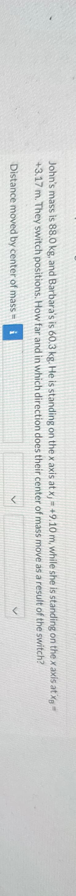 John's mass is 88.0 kg, and Barbara's is 60.3 kg. He is standing on the x axis at xj = +9.10 m, while she is standing on the x axis at x=
+3.17 m. They switch positions. How far and in which direction does their center of mass move as a result of the switch?
Distance moved by center of mass=