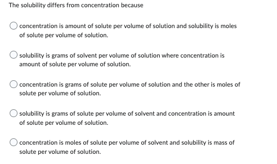 The solubility differs from concentration because
concentration is amount of solute per volume of solution and solubility is moles
of solute per volume of solution.
solubility is grams of solvent per volume of solution where concentration is
amount of solute per volume of solution.
concentration is grams of solute per volume of solution and the other is moles of
solute per volume of solution.
solubility is grams of solute per volume of solvent and concentration is amount
of solute per volume of solution.
concentration is moles of solute per volume of solvent and solubility is mass of
solute per volume of solution.