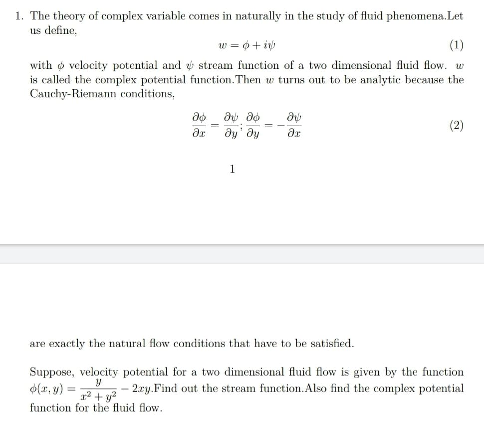 1. The theory of complex variable comes in naturally in the study of fluid phenomena.Let
us define,
w = ¢+ i
(1)
with o velocity potential and ý stream function of a two dimensional fluid flow. w
is called the complex potential function.Then w turns out to be analytic because the
Cauchy-Riemann conditions,
(2)
dy' dy
1
are exactly the natural flow conditions that have to be satisfied.
Suppose, velocity potential for a two dimensional fluid flow is given by the function
2.xy.Find out the stream function.Also find the complex potential
Y
$(x, y)
x2 + y?
function for the fluid flow.
