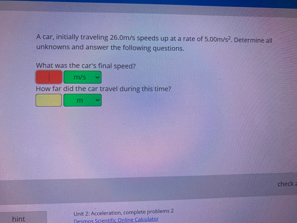 A car, initially traveling 26.0m/s speeds up at a rate of 5.00m/s2. Determine all
unknowns and answer the following questions.
What was the car's final speed?
m/s
How far did the car travel during this time?
m
check a
Unit 2: Acceleration, complete problems 2
Desmos Scientific Online Calculator
hint
