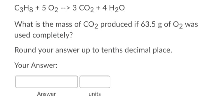 C3H8 + 5 02 --> 3 CO2 + 4 H20
What is the mass of CO2 produced if 63.5 g of O2 was
used completely?
Round your answer up to tenths decimal place.
Your Answer:
Answer
units
