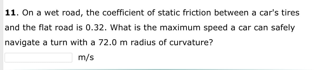 **Question 11:** On a wet road, the coefficient of static friction between a car's tires and the flat road is 0.32. What is the maximum speed a car can safely navigate a turn with a 72.0 m radius of curvature?

**Answer:** ______ m/s