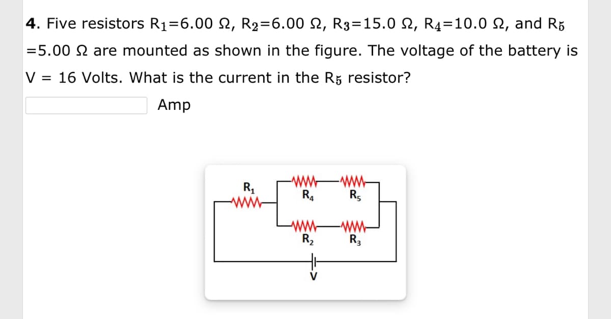 4. Five resistors R₁=6.00 ₪, R₂=6.00 N, R3=15.0 2, R4=10.0 £, and R5
=5.00 2 are mounted as shown in the figure. The voltage of the battery is
V = 16 Volts. What is the current in the R5 resistor?
Amp
R₁
www
R₂
-www
R5
-www
R3