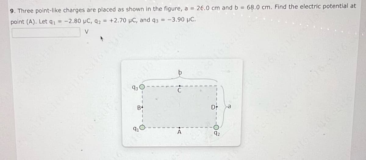 9. Three point-like charges are placed as shown in the figure, a = 26.0 cm and b = 68.0 cm. Find the electric potential at
| point (A). Let q1 = -2.80 uC, q2 = +2.70 uC, and q3 = -3.90 uC.
V
.
velis ceito celo cellorus
30
B•
9₂0
A
yecilo celu61como se16 cel
ਸ
92
ö
a
certo cct16