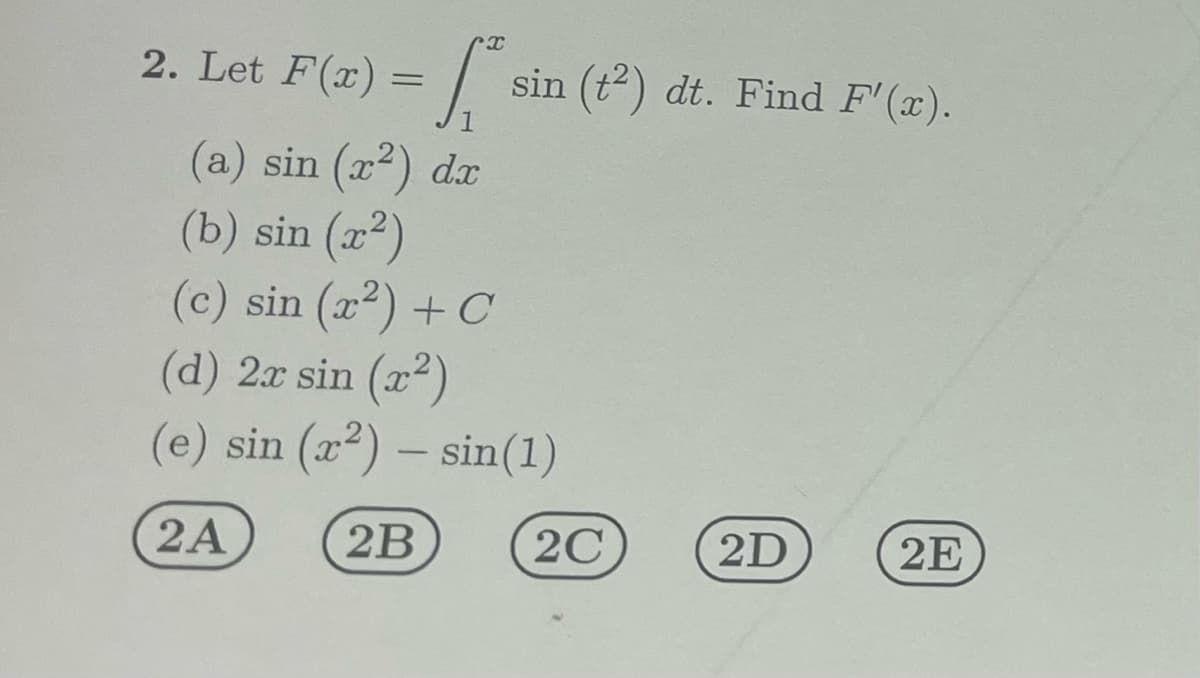 2. Let F(x) =
x
s
sin (t2) dt. Find F'(x).
(a) sin (x²) dx
(b) sin (x²)
(c) sin (x²) + C
(d) 2x sin (x²)
(e) sin (x²) - sin(1)
2A
2B
2C
2D
2E