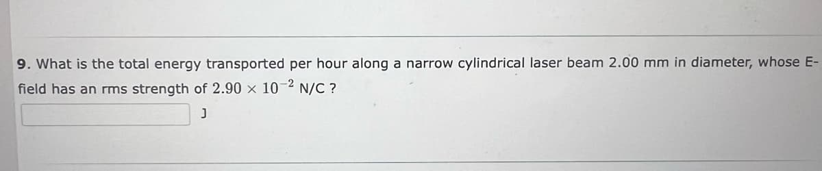 9. What is the total energy transported per hour along a narrow cylindrical laser beam 2.00 mm in diameter, whose E-
field has an rms strength of 2.90 x 10-² N/C ?
J