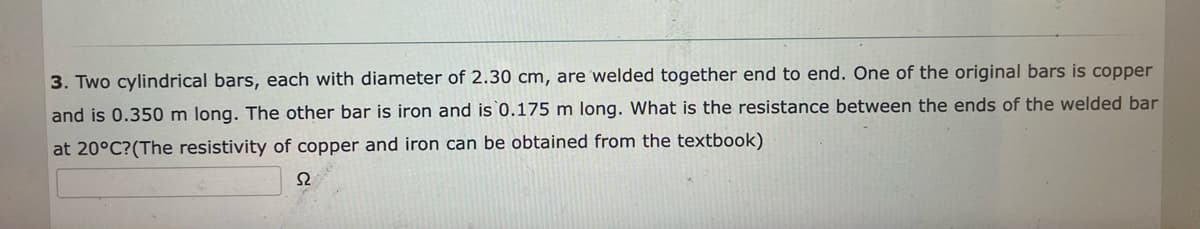 3. Two cylindrical bars, each with diameter of 2.30 cm, are welded together end to end. One of the original bars is copper
and is 0.350 m long. The other bar is iron and is 0.175 m long. What is the resistance between the ends of the welded bar
at 20°C?(The resistivity of copper and iron can be obtained from the textbook)
S2