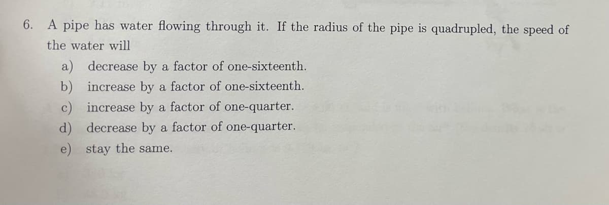 6. A pipe has water flowing through it. If the radius of the pipe is quadrupled, the speed of
the water will
b)
decrease by a factor of one-sixteenth.
increase by a factor of one-sixteenth.
increase by a factor of one-quarter.
d) decrease by a factor of one-quarter.
e) stay the same.
c)
a)