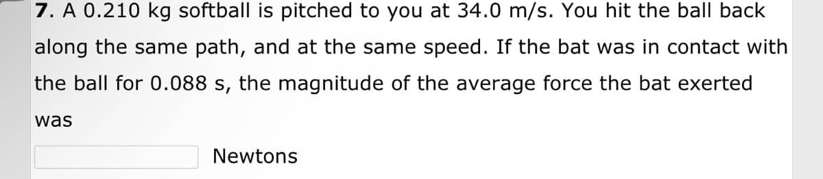 7. A 0.210 kg softball is pitched to you at 34.0 m/s. You hit the ball back
along the same path, and at the same speed. If the bat was in contact with
the ball for 0.088 s, the magnitude of the average force the bat exerted
was
Newtons