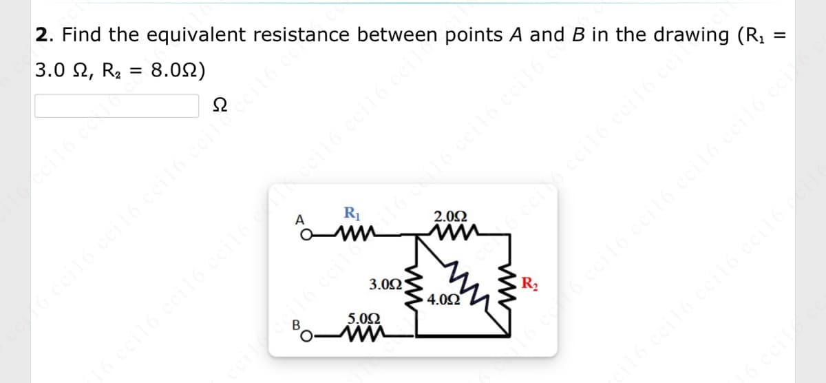 2. Find the equivalent resistance between points A and B in the drawing (R₂
8.09)
3.0 2, R₂
=
A
R₁
3.092
cil6 ccil6 ccil6
5.0Ω
wn
ci 16 cci16 cci16 cci16 ceil?cci16 ce
2.0Ω
4.092
6 cci 16 cci16 cci16 ceil
ww
R₂
ceile coil6 ccili i16 e 116 cci16 cci16 o
=
16 cc 16 ceil6 ccil6 cci16 ceil6 ceit 6.
ci16 cci16 cci16 cci16 c
o
16 ceil/