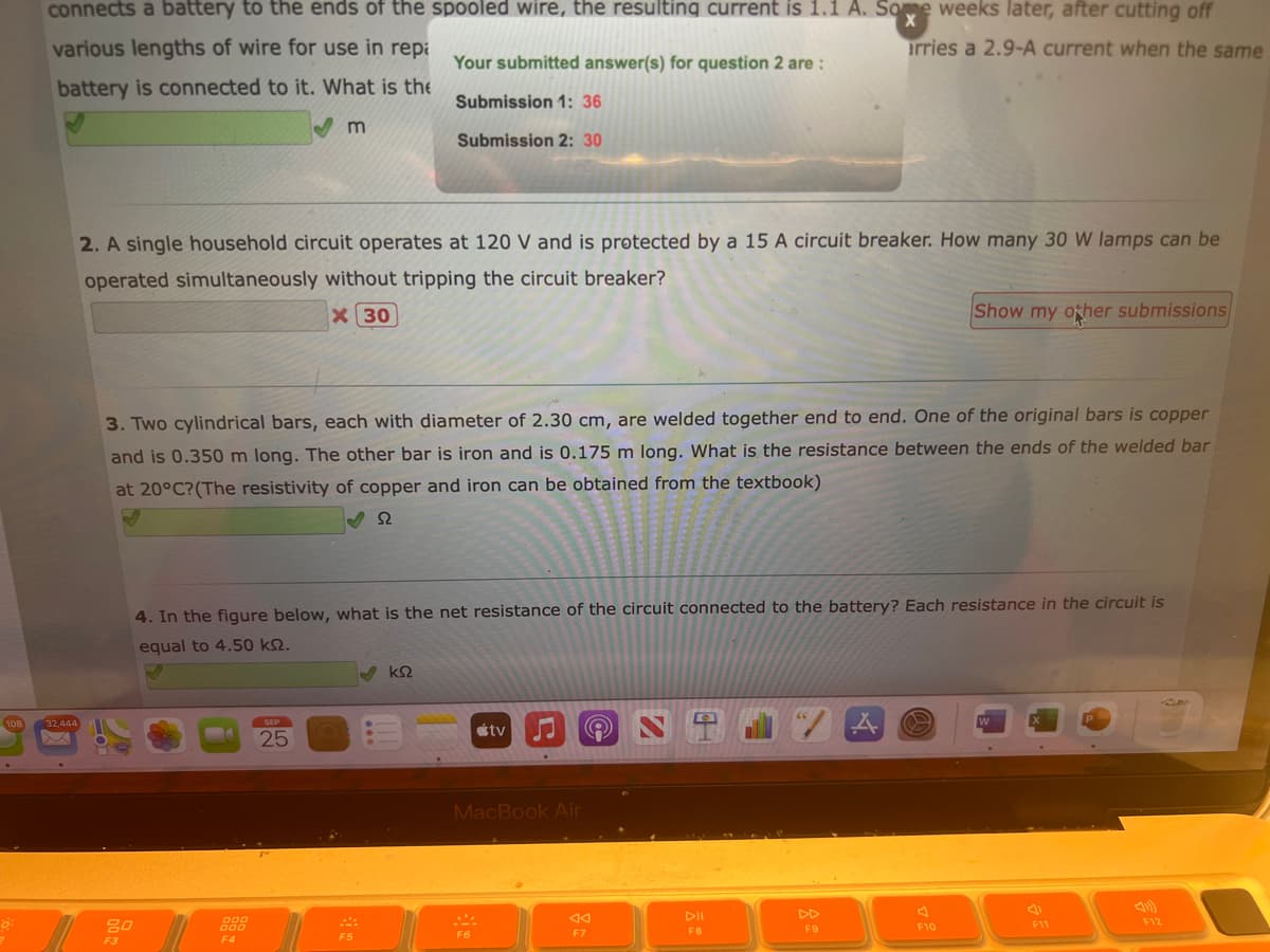 108
8:
connects a battery to the ends of the spooled wire, the resulting current is 1.1 A. Some weeks later, after cutting off
arries a 2.9-A current when the same
various lengths of wire for use in rep
battery is connected to it. What is the
Your submitted answer(s) for question 2 are :
Submission 1: 36
Submission 2: 30
32,444
2. A single household circuit operates at 120 V and is protected by a 15 A circuit breaker. How many 30 W lamps can be
operated simultaneously without tripping the circuit breaker?
X 30
0022
3. Two cylindrical bars, each with diameter of 2.30 cm, are welded together end to end. One of the original bars is copper
and is 0.350 m long. The other bar is iron and is 0.175 m long. What is the resistance between the ends of the welded bar
at 20°C? (The resistivity of copper and iron can be obtained from the textbook)
S2
F3
m
000
000
F4
4. In the figure below, what is the net resistance of the circuit connected to the battery? Each resistance in the circuit is
equal to 4.50 kn.
SEP
25
F5
✔ ΚΩ
tv
MacBook Air
F6
F7
9
DII
F8
66
F9
Show my other submissions
A
F10
W
X
F11
P
F12