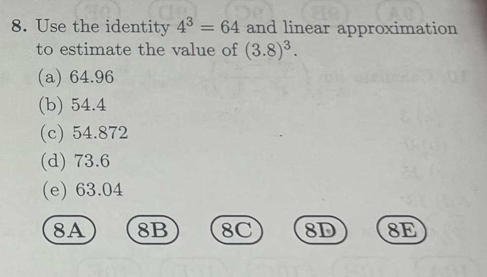 a
(De
(88)
8. Use the identity 43 = 64 and linear approximation
to estimate the value of (3.8)³.
(a) 64.96
(b) 54.4
(c) 54.872
(d) 73.6
(e) 63.04
8A
8B
8C
8D
8E
14)