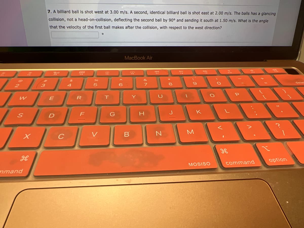 2
L
W
S
32
L
mmand
X
3
7. A billiard ball is shot west at 3.00 m/s. A second, identical billiard ball is shot east at 2.00 m/s. The balls has a glancing
collision, not a head-on-collision, deflecting the second ball by 90° and sending it south at 1.50 m/s. What is the angle
that the velocity of the first ball makes after the collision, with respect to the west direction?
E
D
C
$
4
R
F
96
5
V
O
T
G
6
MacBook Air
B
Y
&
7
H
39
U
N
8
J
Dil
1
M
K
DO
MOSISO
O
V.
.....
1.
command
+ "
=
option