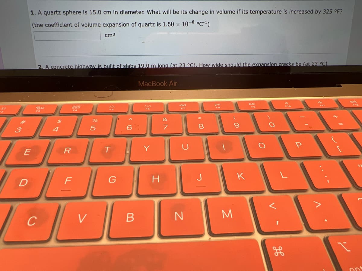 :6:
کوکو
3
1. A quartz sphere is 15.0 cm in diameter. What will be its change in volume if its temperature is increased by 325 °F?
(the coefficient of volume expansion of quartz is 1.50 x 10-6 °C-¹)
cm3
2. A concrete highway is built of slabs 19.0 m long (at 23 °C). How wide should the expansion cracks be (at 23 °C)
D
20
$
4
888
F4
BER
%
الله -
F
5
V
OV
C
***
T
G
6
B
MacBook Air
...
F6
H
&
7
F7
U
N
8
DII
FB
3
K
P
3
21
....
F12
1
7
ont
