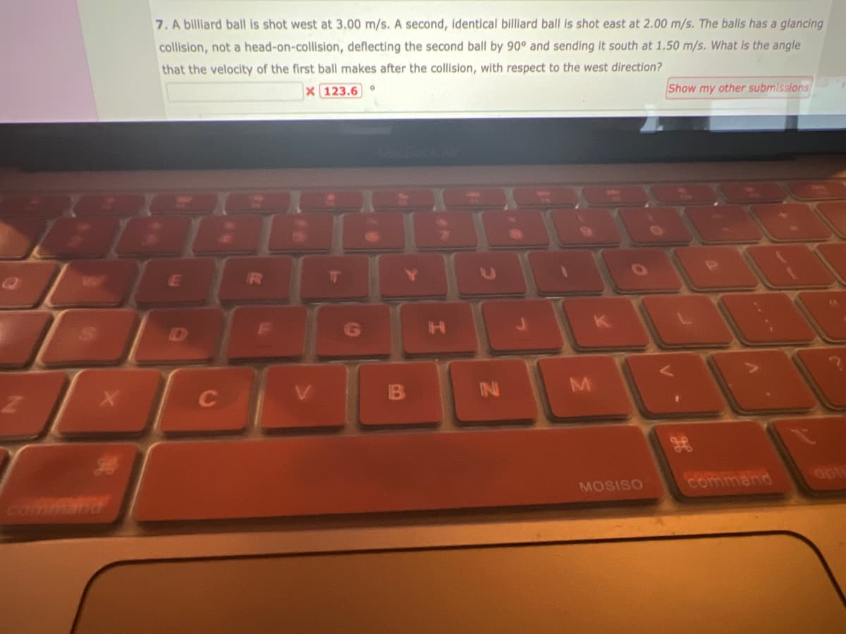 2
commen
X
7. A billiard ball is shot west at 3.00 m/s. A second, identical billiard ball is shot east at 2.00 m/s. The balls has a glancing
collision, not a head-on-collision, deflecting the second ball by 90° and sending it south at 1.50 m/s. What is the angle
that the velocity of the first ball makes after the collision, with respect to the west direction?
X 123.6°
E
C
252
23
16
G
Y
B
H
IN
M
A
MOSISO
V.
Show my other submissions
1
command