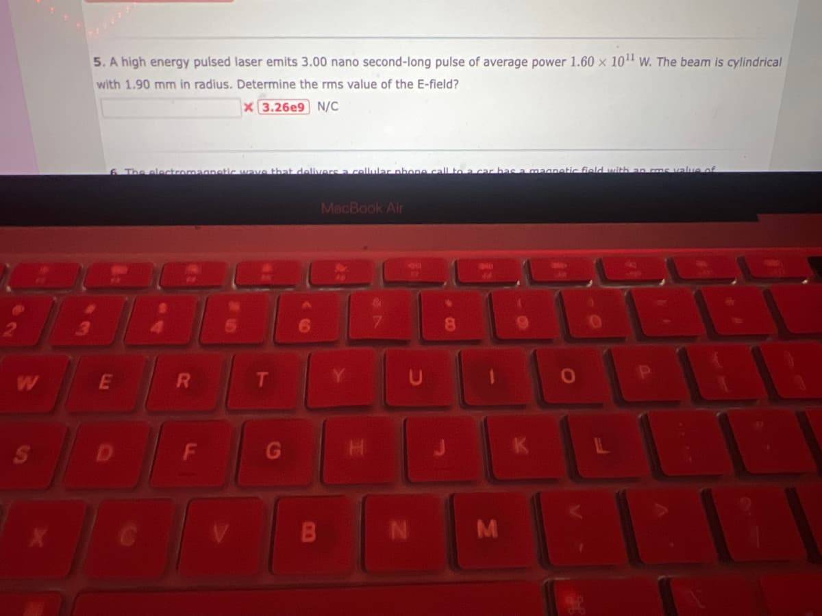 W
S
X
5.A high energy pulsed laser emits 3.00 nano second-long pulse of average power 1.60 x 10¹1 W. The beam is cylindrical
with 1.90 mm in radius. Determine the rms value of the E-field?
X 3.26e9 N/C
#
6. The electromagnetic wave that delivers a cellular phone call to a
E
$
R
F
T
G
B
MacBook Air
H
&
7
17
1
N
8
P
M
sa magnetic field with an rms value of
K
O
DE