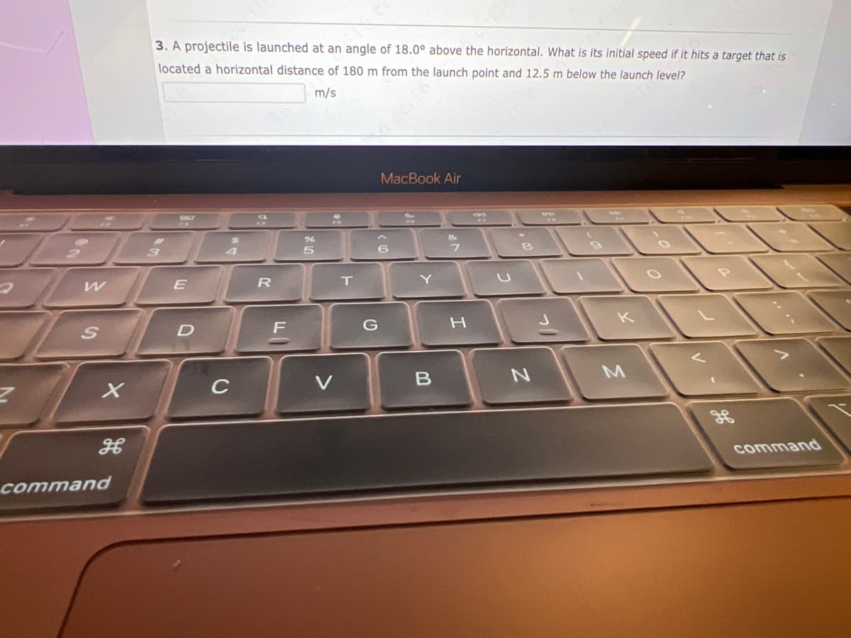 Z
W
X
H
command
3. A projectile is launched at an angle of 18.0° above the horizontal. What is its initial speed if it hits a target that is
located a horizontal distance of 180 m from the launch point and 12.5 m below the launch level?
m/s
3
BO
E
D
$
C
R
F
%
5
V
T
MacBook Air
6
G
ES
Y
B
8
N
J
M
command