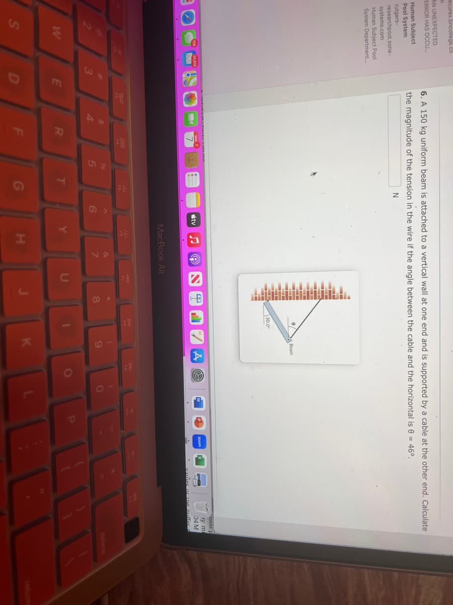 ecurex.bncollege.co
m
AN UNEXPECTED
ERROR HAS OCCU...
Human Subject
Pool System
rutgers-
researchpool.sona-
systems.com
Human Subject Pool
System Department...
W
24,919
3
E
6. A 150 kg uniform beam is attached to a vertical wall at one end and is supported by a cable at the other end. Calculate
the magnitude of the tension in the wire if the angle between the cable and the horizontal is 8 = 46°.
N
MAMPAIR LEIKIKE LAUAG
30
$
4
R
888
F
%
5
244
T
G
^
6
tv
♫
MacBook Air
Y
A
H
&
7
JO
U
I
8
0
30.0
Dil
Beam
(
9
K
A
)
O
P
zoom
soll H
by mi
04 M
or rne puffer