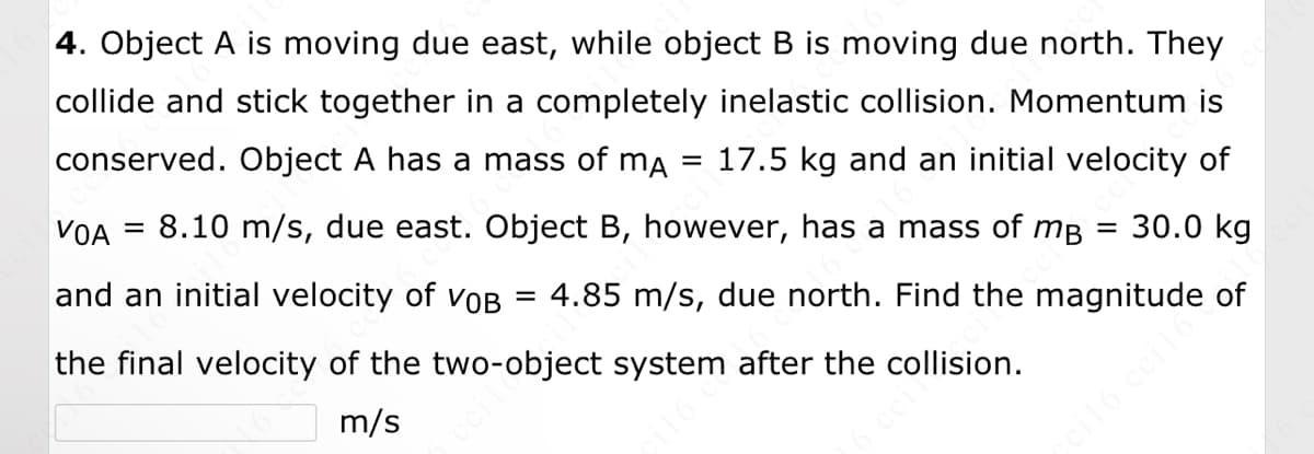 ### Physics Problem: Completely Inelastic Collision

**Problem Statement:**

Object A is moving due east, while object B is moving due north. They collide and stick together in a completely inelastic collision. Momentum is conserved.

- **Object A:**
  - Mass (\(m_A\)): 17.5 kg
  - Initial Velocity (\(v_{0A}\)): 8.10 m/s (due east)

- **Object B:**
  - Mass (\(m_B\)): 30.0 kg
  - Initial Velocity (\(v_{0B}\)): 4.85 m/s (due north)

**Task:** Find the magnitude of the final velocity of the two-object system after the collision.

**Solution:**

To find the final velocity of the combined system, we will use the principle of conservation of momentum and vector addition:

1. **Calculate Initial Momenta:**
   - Momentum of Object A (\(p_A\)) = \( m_A \times v_{0A} \)
   - Momentum of Object B (\(p_B\)) = \( m_B \times v_{0B} \)

2. **Determine Final Velocity Components:**
    - Total mass of the system (\(m_{total}\)) = \( m_A + m_B \)
    - Use conservation of momentum in each direction (east and north) to calculate the velocity components of the combined system.

3. **Find Magnitude of Final Velocity:**
    - Combine the velocity components using the Pythagorean theorem.

**Graphical Representation:**

There are no graphs or diagrams provided. However, you can imagine a coordinate system where:
- The x-axis represents the east direction.
- The y-axis represents the north direction.

The initial momentum vectors would be represented along these axes and after collision, the resultant momentum vector (and hence the final velocity vector) can be found using vector addition.

**Please input your calculated final velocity below:**

\[ \boxed{\hspace{3cm}} \text{m/s} \]

This problem reinforces the understanding of inelastic collisions and the conservation of momentum in two dimensions.