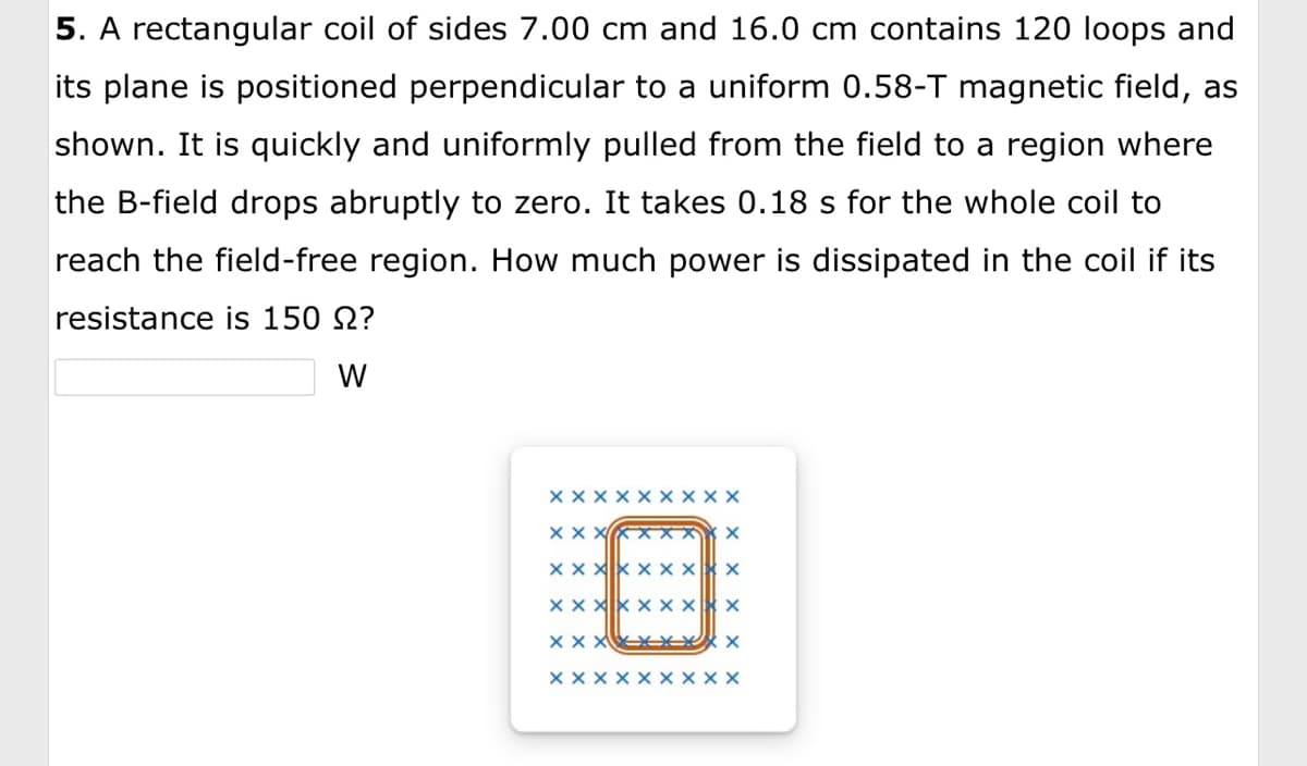 5. A rectangular coil of sides 7.00 cm and 16.0 cm contains 120 loops and
its plane is positioned perpendicular to a uniform 0.58-T magnetic field, as
shown. It is quickly and uniformly pulled from the field to a region where
the B-field drops abruptly to zero. It takes 0.18 s for the whole coil to
reach the field-free region. How much power is dissipated in the coil if its
resistance is 150 ?
W
XX
X
X
XXX
xxx
X X X X X X X
XXXXXXX X
xxx
x
xxxx
X
X