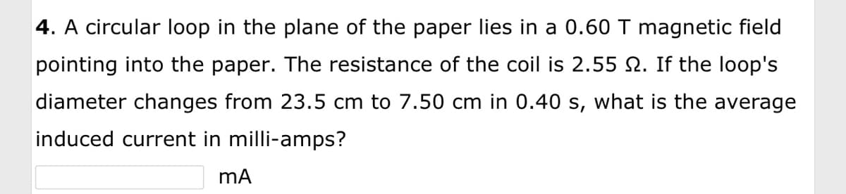 4. A circular loop in the plane of the paper lies in a 0.60 T magnetic field
pointing into the paper. The resistance of the coil is 2.55 . If the loop's
diameter changes from 23.5 cm to 7.50 cm in 0.40 s, what is the average
induced current in milli-amps?
mA