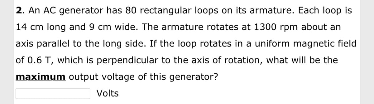 2. An AC generator has 80 rectangular loops on its armature. Each loop is
14 cm long and 9 cm wide. The armature rotates at 1300 rpm about an
axis parallel to the long side. If the loop rotates in a uniform magnetic field
of 0.6 T, which is perpendicular to the axis of rotation, what will be the
maximum output voltage of this generator?
Volts