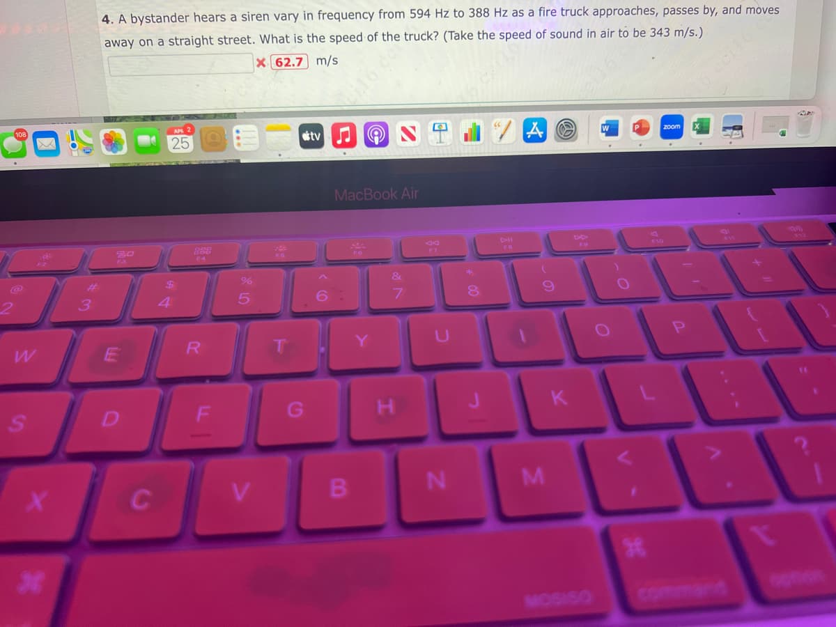 S
X
*
#
3
4. A bystander hears a siren vary in frequency from 594 Hz to 388 Hz as a fire truck approaches, passes by, and moves
away on a straight street. What is the speed of the truck? (Take the speed of sound in air to be 343 m/s.)
X 62.7 m/s
E
D
C
25
$
4
888
R
%
5
V
tv
A
B
16 de
MacBook Air
&
7
H
VO
8
UTO
N
A
J
9
M
K
MOSISO
O
zoom
1
ge
+ 11
t