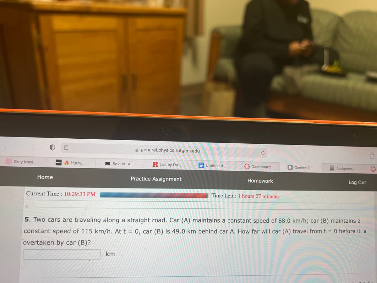 Grey Maxi...
Home
Hurry,...
Current Time: 10:29:33 PM
S Sole et. Al...
general.physics.rutgers.edu
km
R List by Da...
Practice Assignment
Untitled d....
Ć
Dashboard
Homework
Time Left: 1 hours 27 minutes
R General P.....
Assignme...
Log Out
5. Two cars are traveling along a straight road. Car (A) maintains a constant speed of 88.0 km/h; car (B) maintains a
constant speed of 115 km/h. At t = 0, car (B) is 49.0 km behind car A. How far will car (A) travel from t = 0 before it is
overtaken by car (B)?