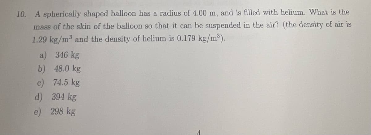 10.
A spherically shaped balloon has a radius of 4.00 m, and is filled with helium. What is the
mass of the skin of the balloon so that it can be suspended in the air? (the density of air is
1.29 kg/m³ and the density of helium is 0.179 kg/m³).
a) 346 kg
b)
48.0 kg
c)
74.5 kg
d) 394 kg
e) 298 kg